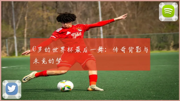 C罗的世界杯最后一舞：传奇背影与未竟的梦