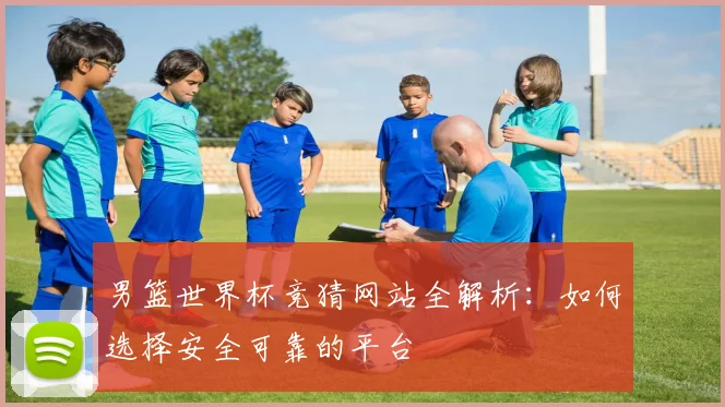 男篮世界杯竞猜网站全解析：如何选择安全可靠的平台