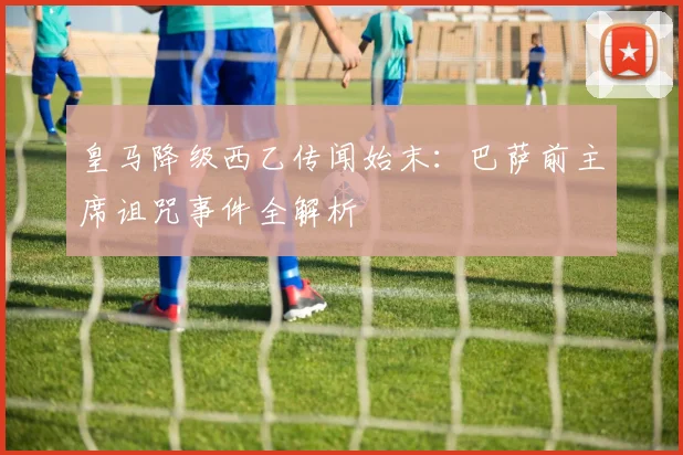 皇马降级西乙传闻始末：巴萨前主席诅咒事件全解析