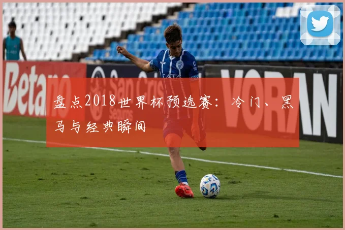 盘点2018世界杯预选赛：冷门、黑马与经典瞬间
