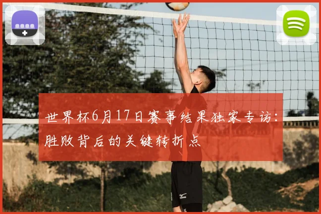 世界杯6月17日赛事结果独家专访:胜败背后的关键转折点