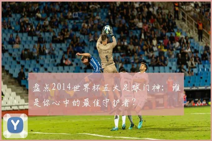 盘点2014世界杯五大足球门神：谁是你心中的最佳守护者？