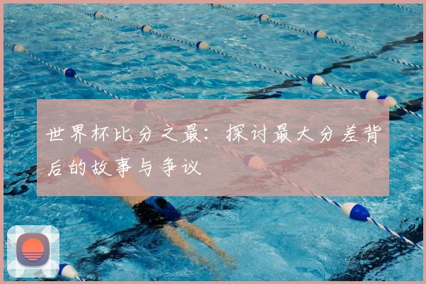 世界杯比分之最：探讨最大分差背后的故事与争议