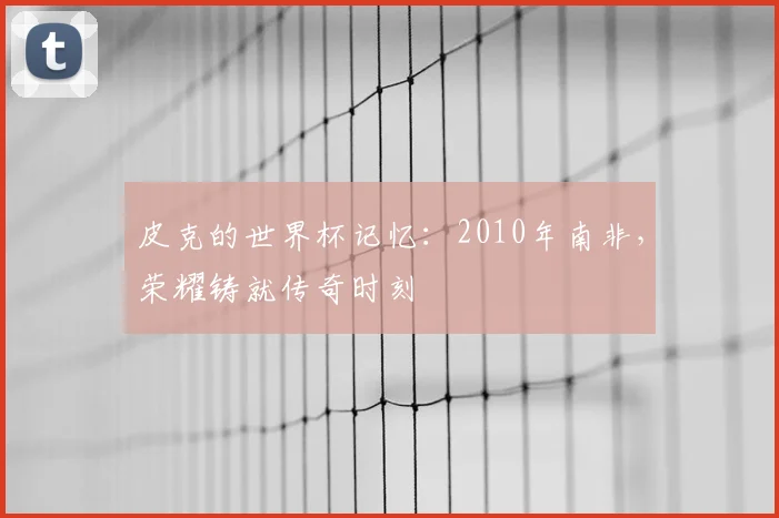 皮克的世界杯记忆：2010年南非，荣耀铸就传奇时刻