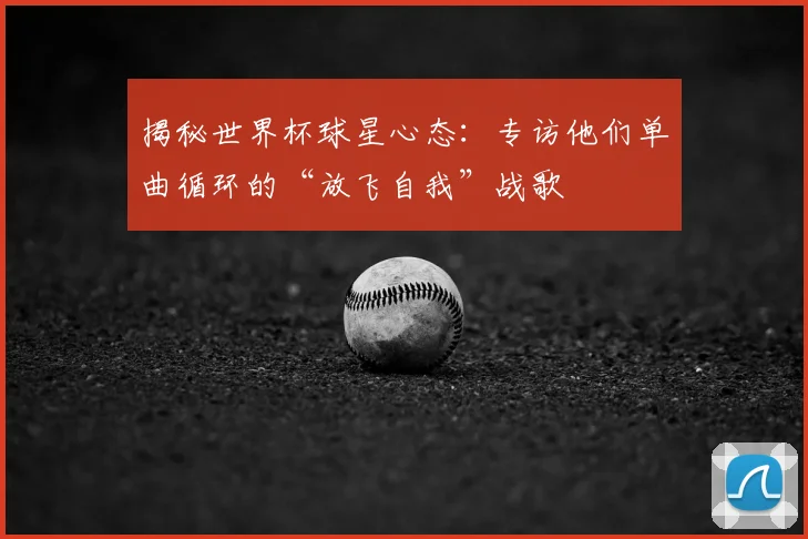 揭秘世界杯球星心态:专访他们单曲循环的“放飞自我”战歌
