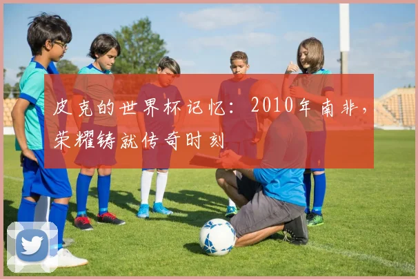 皮克的世界杯记忆：2010年南非，荣耀铸就传奇时刻