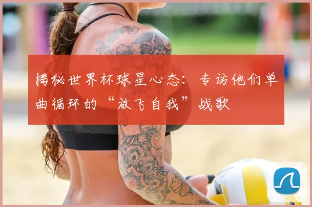 揭秘世界杯球星心态:专访他们单曲循环的“放飞自我”战歌